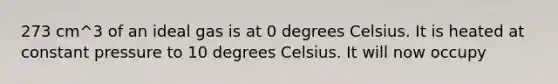 273 cm^3 of an ideal gas is at 0 degrees Celsius. It is heated at constant pressure to 10 degrees Celsius. It will now occupy