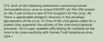 273. Each of the following statements concerning human immunodeficiency virus is correct EXCEPT: (A) The CD4 protein on the T-cell surface is one of the receptors for the virus. (B) There is appreciable antigenic diversity in the envelope glycoprotein of the virus. (C) One of the viral genes codes for a protein that augments the activity of the viral transcriptional promoter. (D) A major problem with testing for antibody to the virus is its cross-reactivity with human T-cell lymphoma virus type I.