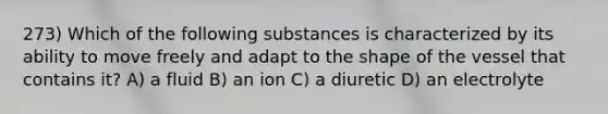 273) Which of the following substances is characterized by its ability to move freely and adapt to the shape of the vessel that contains it? A) a fluid B) an ion C) a diuretic D) an electrolyte