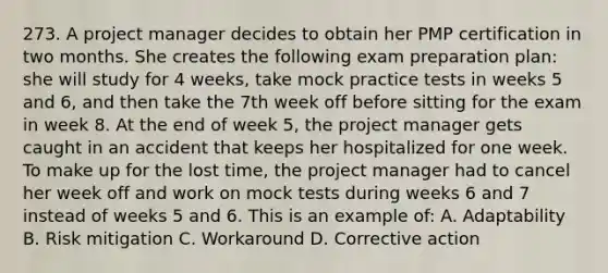 273. A project manager decides to obtain her PMP certification in two months. She creates the following exam preparation plan: she will study for 4 weeks, take mock practice tests in weeks 5 and 6, and then take the 7th week off before sitting for the exam in week 8. At the end of week 5, the project manager gets caught in an accident that keeps her hospitalized for one week. To make up for the lost time, the project manager had to cancel her week off and work on mock tests during weeks 6 and 7 instead of weeks 5 and 6. This is an example of: A. Adaptability B. Risk mitigation C. Workaround D. Corrective action