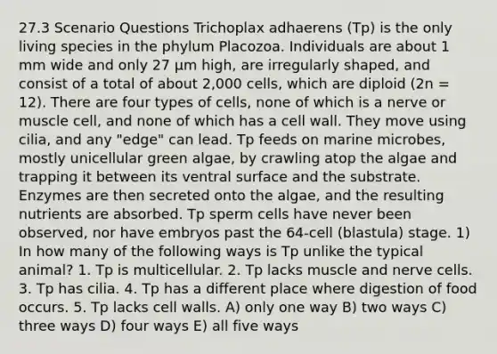 27.3 Scenario Questions Trichoplax adhaerens (Tp) is the only living species in the phylum Placozoa. Individuals are about 1 mm wide and only 27 μm high, are irregularly shaped, and consist of a total of about 2,000 cells, which are diploid (2n = 12). There are four types of cells, none of which is a nerve or muscle cell, and none of which has a cell wall. They move using cilia, and any "edge" can lead. Tp feeds on marine microbes, mostly unicellular green algae, by crawling atop the algae and trapping it between its ventral surface and the substrate. Enzymes are then secreted onto the algae, and the resulting nutrients are absorbed. Tp sperm cells have never been observed, nor have embryos past the 64-cell (blastula) stage. 1) In how many of the following ways is Tp unlike the typical animal? 1. Tp is multicellular. 2. Tp lacks muscle and nerve cells. 3. Tp has cilia. 4. Tp has a different place where digestion of food occurs. 5. Tp lacks cell walls. A) only one way B) two ways C) three ways D) four ways E) all five ways