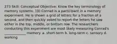 273 Skill: Conceptual Objective: Know the key terminology of memory systems. 10) Conrad is a participant in a memory experiment. He is shown a grid of letters for a fraction of a second, and then quickly asked to report the letters he saw either in the top, middle, or bottom row. The researchers conducting this experiment are most likely measuring Conrad's _____________ memory. a. short-term b. long-term c. sensory d. working