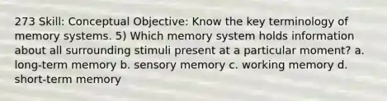 273 Skill: Conceptual Objective: Know the key terminology of memory systems. 5) Which memory system holds information about all surrounding stimuli present at a particular moment? a. long-term memory b. sensory memory c. working memory d. short-term memory