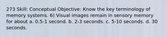 273 Skill: Conceptual Objective: Know the key terminology of memory systems. 6) Visual images remain in sensory memory for about a. 0.5-1 second. b. 2-3 seconds. c. 5-10 seconds. d. 30 seconds.