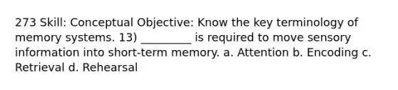 273 Skill: Conceptual Objective: Know the key terminology of memory systems. 13) _________ is required to move sensory information into short-term memory. a. Attention b. Encoding c. Retrieval d. Rehearsal