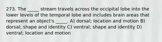 273. The _____ stream travels across the occipital lobe into the lower levels of the temporal lobe and includes brain areas that represent an object's _____. A) dorsal; location and motion B) dorsal; shape and identity C) ventral; shape and identity D) ventral; location and motion