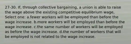 27-30. If, through collective bargaining, a union is able to raise the wage above the existing competitive equilibrium wage, Select one: a.fewer workers will be employed than before the wage increase. b.more workers will be employed than before the wage increase. c.the same number of workers will be employed as before the wage increase. d.the number of workers that will be employed is not related to the wage increase.