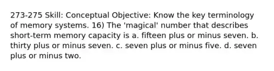 273-275 Skill: Conceptual Objective: Know the key terminology of memory systems. 16) The 'magical' number that describes short-term memory capacity is a. fifteen plus or minus seven. b. thirty plus or minus seven. c. seven plus or minus five. d. seven plus or minus two.