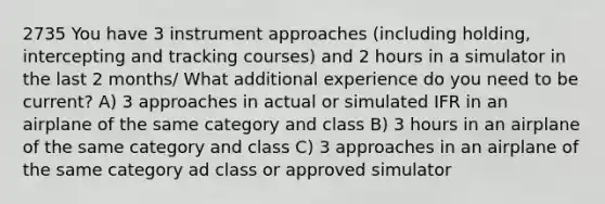 2735 You have 3 instrument approaches (including holding, intercepting and tracking courses) and 2 hours in a simulator in the last 2 months/ What additional experience do you need to be current? A) 3 approaches in actual or simulated IFR in an airplane of the same category and class B) 3 hours in an airplane of the same category and class C) 3 approaches in an airplane of the same category ad class or approved simulator