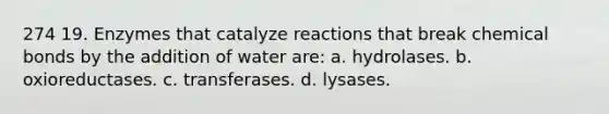 274 19. Enzymes that catalyze reactions that break chemical bonds by the addition of water are: a. hydrolases. b. oxioreductases. c. transferases. d. lysases.