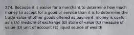 274. Because it is easier for a merchant to determine how much money to accept for a good or service than it is to determine the trade value of other goods offered as payment, money is useful as a (A) medium of exchange (B) store of value (C) measure of value (D) unit of account (E) liquid source of wealth