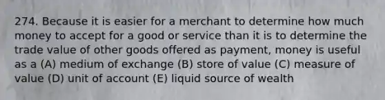 274. Because it is easier for a merchant to determine how much money to accept for a good or service than it is to determine the trade value of other goods offered as payment, money is useful as a (A) medium of exchange (B) store of value (C) measure of value (D) unit of account (E) liquid source of wealth