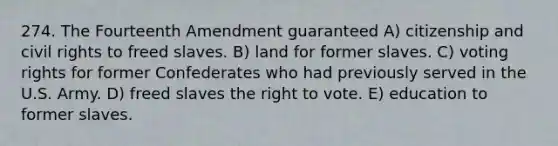 274. The Fourteenth Amendment guaranteed A) citizenship and civil rights to freed slaves. B) land for former slaves. C) voting rights for former Confederates who had previously served in the U.S. Army. D) freed slaves <a href='https://www.questionai.com/knowledge/kr9tEqZQot-the-right-to-vote' class='anchor-knowledge'>the right to vote</a>. E) education to former slaves.