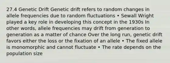 27.4 Genetic Drift Genetic drift refers to random changes in allele frequencies due to random fluctuations • Sewall Wright played a key role in developing this concept in the 1930s In other words, allele frequencies may drift from generation to generation as a matter of chance Over the long run, genetic drift favors either the loss or the fixation of an allele • The fixed allele is monomorphic and cannot fluctuate • The rate depends on the population size