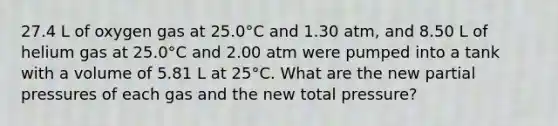 27.4 L of oxygen gas at 25.0°C and 1.30 atm, and 8.50 L of helium gas at 25.0°C and 2.00 atm were pumped into a tank with a volume of 5.81 L at 25°C. What are the new partial pressures of each gas and the new total pressure?