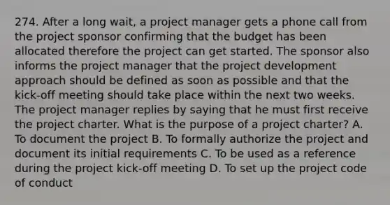 274. After a long wait, a project manager gets a phone call from the project sponsor confirming that the budget has been allocated therefore the project can get started. The sponsor also informs the project manager that the project development approach should be defined as soon as possible and that the kick-off meeting should take place within the next two weeks. The project manager replies by saying that he must first receive the project charter. What is the purpose of a project charter? A. To document the project B. To formally authorize the project and document its initial requirements C. To be used as a reference during the project kick-off meeting D. To set up the project code of conduct