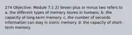 274 Objective: Module 7.1 2) Seven plus or minus two refers to a. the different types of memory stores in humans. b. the capacity of long-term memory. c. the number of seconds information can stay in iconic memory. d. the capacity of short-term memory.