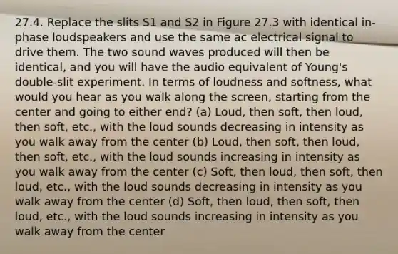 27.4. Replace the slits S1 and S2 in Figure 27.3 with identical in-phase loudspeakers and use the same ac electrical signal to drive them. The two sound waves produced will then be identical, and you will have the audio equivalent of Young's double-slit experiment. In terms of loudness and softness, what would you hear as you walk along the screen, starting from the center and going to either end? (a) Loud, then soft, then loud, then soft, etc., with the loud sounds decreasing in intensity as you walk away from the center (b) Loud, then soft, then loud, then soft, etc., with the loud sounds increasing in intensity as you walk away from the center (c) Soft, then loud, then soft, then loud, etc., with the loud sounds decreasing in intensity as you walk away from the center (d) Soft, then loud, then soft, then loud, etc., with the loud sounds increasing in intensity as you walk away from the center