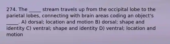 274. The _____ stream travels up from the occipital lobe to the parietal lobes, connecting with brain areas coding an object's _____. A) dorsal; location and motion B) dorsal; shape and identity C) ventral; shape and identity D) ventral; location and motion