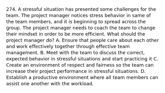 274. A stressful situation has presented some challenges for the team. The project manager notices stress behavior in same of the team members, and it is beginning to spread across the group. The project manager needs to coach the team to change their mindset in order to be more efficient. What should the project manager do? A. Ensure that people care about each other and work effectively together through effective team management. B. Meet with the team to discuss the correct, expected behavior in stressful situations and start practicing it C. Create an environment of respect and fairness so the team can increase their project performance in stressful situations. D. Establish a productive environment where all team members can assist one another with the workload.