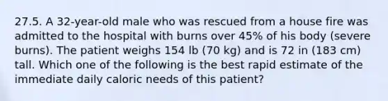 27.5. A 32-year-old male who was rescued from a house fire was admitted to the hospital with burns over 45% of his body (severe burns). The patient weighs 154 lb (70 kg) and is 72 in (183 cm) tall. Which one of the following is the best rapid estimate of the immediate daily caloric needs of this patient?