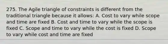 275. The Agile triangle of constraints is different from the traditional triangle because it allows: A. Cost to vary while scope and time are fixed B. Cost and time to vary while the scope is fixed C. Scope and time to vary while the cost is fixed D. Scope to vary while cost and time are fixed