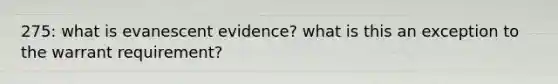 275: what is evanescent evidence? what is this an exception to the warrant requirement?