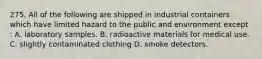 275. All of the following are shipped in industrial containers which have limited hazard to the public and environment except : A. laboratory samples. B. radioactive materials for medical use. C. slightly contaminated clothing D. smoke detectors.