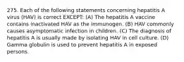 275. Each of the following statements concerning hepatitis A virus (HAV) is correct EXCEPT: (A) The hepatitis A vaccine contains inactivated HAV as the immunogen. (B) HAV commonly causes asymptomatic infection in children. (C) The diagnosis of hepatitis A is usually made by isolating HAV in cell culture. (D) Gamma globulin is used to prevent hepatitis A in exposed persons.