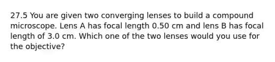 27.5 You are given two converging lenses to build a compound microscope. Lens A has focal length 0.50 cm and lens B has focal length of 3.0 cm. Which one of the two lenses would you use for the objective?