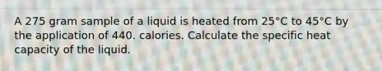 A 275 gram sample of a liquid is heated from 25°C to 45°C by the application of 440. calories. Calculate the specific heat capacity of the liquid.