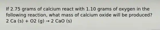 If 2.75 grams of calcium react with 1.10 grams of oxygen in the following reaction, what mass of calcium oxide will be produced? 2 Ca (s) + O2 (g) → 2 CaO (s)