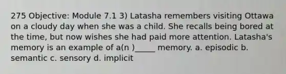 275 Objective: Module 7.1 3) Latasha remembers visiting Ottawa on a cloudy day when she was a child. She recalls being bored at the time, but now wishes she had paid more attention. Latasha's memory is an example of a(n )_____ memory. a. episodic b. semantic c. sensory d. implicit