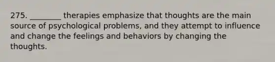 275. ________ therapies emphasize that thoughts are the main source of psychological problems, and they attempt to influence and change the feelings and behaviors by changing the thoughts.