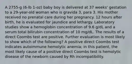 A 2755-g (6-lb 1-oz) baby boy is delivered at 37 weeks' gestation to a 29-year-old woman who is gravida 3, para 3. His mother received no prenatal care during her pregnancy. 12 hours after birth, he is evaluated for jaundice and lethargy. Laboratory studies show a hemoglobin concentration of 9.6 g/dL and a serum total bilirubin concentration of 10 mg/dL. The results of a direct Coombs test are positive. Further evaluation is most likely to show which of the following? A positive direct Coombs test indicates autoimmune hemolytic anemia; in this patient, the most likely cause of a positive direct Coombs test is hemolytic disease of the newborn caused by Rh incompatibility.