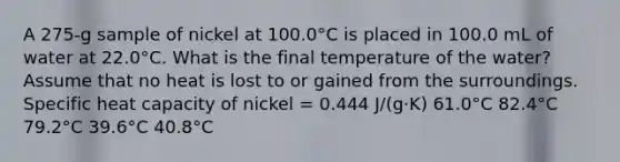 A 275-g sample of nickel at 100.0°C is placed in 100.0 mL of water at 22.0°C. What is the final temperature of the water? Assume that no heat is lost to or gained from the surroundings. Specific heat capacity of nickel = 0.444 J/(g·K) 61.0°C 82.4°C 79.2°C 39.6°C 40.8°C