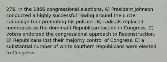 276. In the 1866 congressional elections, A) President Johnson conducted a highly successful "swing around the circle" campaign tour promoting his policies. B) radicals replaced moderates as the dominant Republican faction in Congress. C) voters endorsed the congressional approach to Reconstruction. D) Republicans lost their majority control of Congress. E) a substantial number of white southern Republicans were elected to Congress.