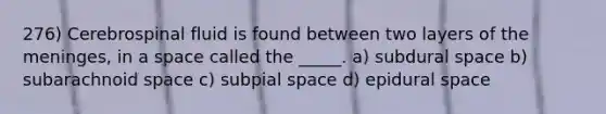 276) Cerebrospinal fluid is found between two layers of the meninges, in a space called the _____. a) subdural space b) subarachnoid space c) subpial space d) epidural space