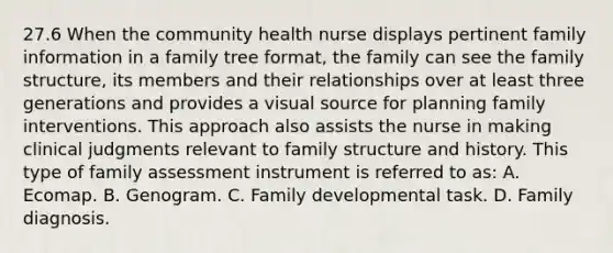 27.6 When the community health nurse displays pertinent family information in a family tree format, the family can see the family structure, its members and their relationships over at least three generations and provides a visual source for planning family interventions. This approach also assists the nurse in making clinical judgments relevant to family structure and history. This type of family assessment instrument is referred to as: A. Ecomap. B. Genogram. C. Family developmental task. D. Family diagnosis.