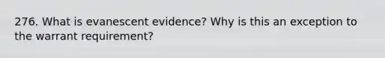 276. What is evanescent evidence? Why is this an exception to the warrant requirement?