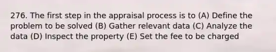 276. The first step in the appraisal process is to (A) Define the problem to be solved (B) Gather relevant data (C) Analyze the data (D) Inspect the property (E) Set the fee to be charged