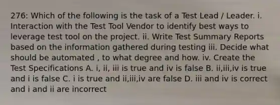 276: Which of the following is the task of a Test Lead / Leader. i. Interaction with the Test Tool Vendor to identify best ways to leverage test tool on the project. ii. Write Test Summary Reports based on the information gathered during testing iii. Decide what should be automated , to what degree and how. iv. Create the Test Specifications A. i, ii, iii is true and iv is false B. ii,iii,iv is true and i is false C. i is true and ii,iii,iv are false D. iii and iv is correct and i and ii are incorrect