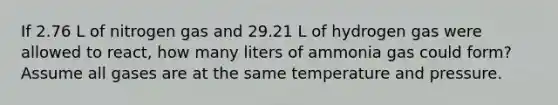 If 2.76 L of nitrogen gas and 29.21 L of hydrogen gas were allowed to react, how many liters of ammonia gas could form? Assume all gases are at the same temperature and pressure.