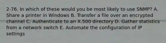 2-76. In which of these would you be most likely to use SNMP? A. Share a printer in Windows B. Transfer a file over an encrypted channel C. Authenticate to an X.500 directory D. Gather statistics from a network switch E. Automate the configuration of IP settings