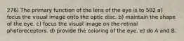 276) The primary function of the lens of the eye is to 502 a) focus the visual image onto the optic disc. b) maintain the shape of the eye. c) focus the visual image on the retinal photoreceptors. d) provide the coloring of the eye. e) do A and B.