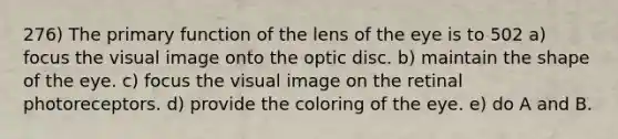 276) The primary function of the lens of the eye is to 502 a) focus the visual image onto the optic disc. b) maintain the shape of the eye. c) focus the visual image on the retinal photoreceptors. d) provide the coloring of the eye. e) do A and B.