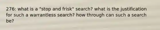 276: what is a "stop and frisk" search? what is the justification for such a warrantless search? how through can such a search be?