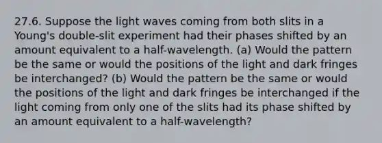 27.6. Suppose the light waves coming from both slits in a Young's double-slit experiment had their phases shifted by an amount equivalent to a half-wavelength. (a) Would the pattern be the same or would the positions of the light and dark fringes be interchanged? (b) Would the pattern be the same or would the positions of the light and dark fringes be interchanged if the light coming from only one of the slits had its phase shifted by an amount equivalent to a half-wavelength?