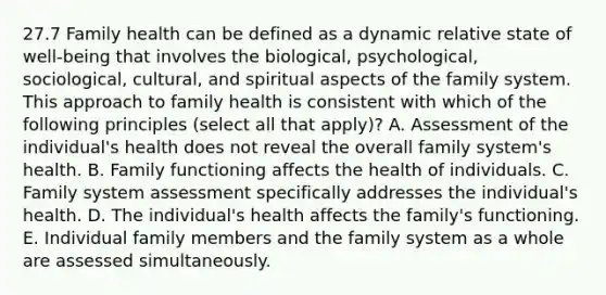 27.7 Family health can be defined as a dynamic relative state of well-being that involves the biological, psychological, sociological, cultural, and spiritual aspects of the family system. This approach to family health is consistent with which of the following principles (select all that apply)? A. Assessment of the individual's health does not reveal the overall family system's health. B. Family functioning affects the health of individuals. C. Family system assessment specifically addresses the individual's health. D. The individual's health affects the family's functioning. E. Individual family members and the family system as a whole are assessed simultaneously.