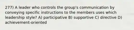 277) A leader who controls the group's communication by conveying specific instructions to the members uses which leadership style? A) participative B) supportive C) directive D) achievement-oriented